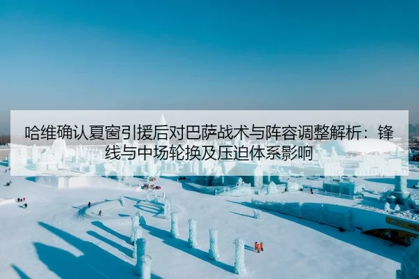 哈维确认夏窗引援后对巴萨战术与阵容调整解析：锋线与中场轮换及压迫体系影响